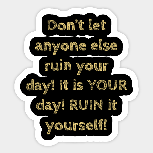 Don't let anyone else Ruin your day! It is your day! Ruin it yourself